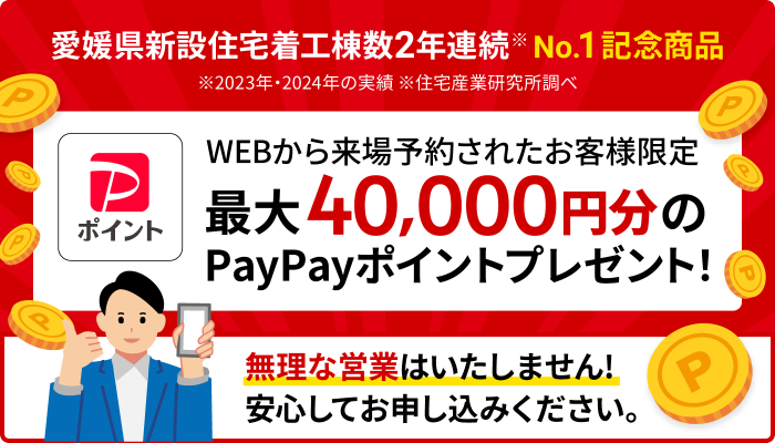 愛媛県新設住宅着工棟数 2年連続No.1 記念商品 毎月先着10棟限定 WEBから来場予約されたお客様限定 最大40,000円分のPayPayポイントプレゼント！ ※2023年・2024年の実績 ※住宅産業研究所調べ 無理な営業はいたしません！どうぞ安心してお申し込みください。