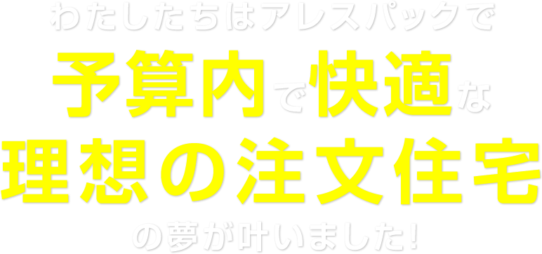 わたしたちはアレスパックで予算内で快適な理想の注文住宅の夢が叶いました!
