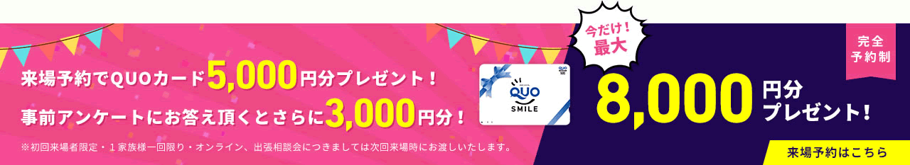 新規来場予約特典 5,000円分のQUOカードプレゼント!事前アンケートにお答えいただくとさらに3,000円分プレゼント!今だけ最大8,000円分プレゼント!