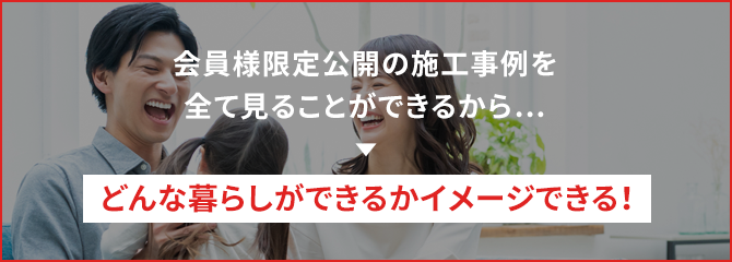 会員様限定公開の施工事例を全て見ることができるから… どんな暮らしができるかイメージできる！