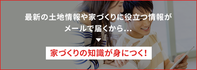 最新の土地情報や家づくりに役立つ情報がメールで届くから… 家づくりの知識が身につく！
